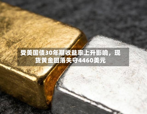 受美国债30年期收益率上升影响，现货黄金回落失守4460美元