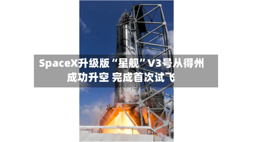 SpaceX升级版“星舰”V3号从得州成功升空 完成首次试飞