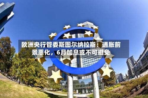 欧洲央行管委斯图尔纳拉斯：通胀前景恶化	，6月加息或不可避免-第3张图片