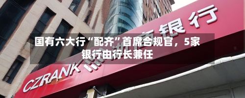 国有六大行“配齐”首席合规官	，5家银行由行长兼任-第2张图片