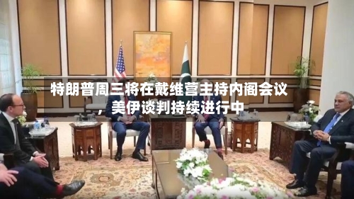特朗普周三将在戴维营主持内阁会议，美伊谈判持续进行中-第2张图片