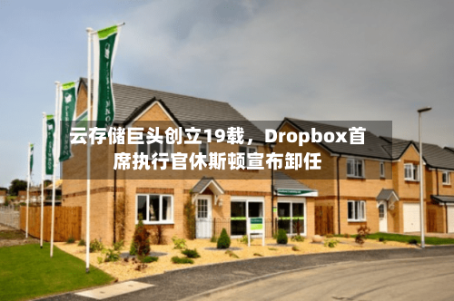 云存储巨头创立19载，Dropbox首席执行官休斯顿宣布卸任
