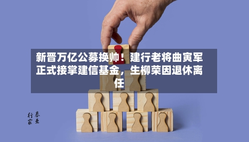 新晋万亿公募换帅！建行老将曲寅军正式接掌建信基金，生柳荣因退休离任-第3张图片