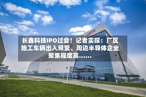长鑫科技IPO过会！记者实探：厂区施工车辆出入频繁、周边半导体企业聚集程度高……