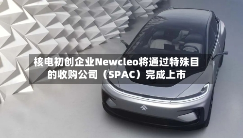 核电初创企业Newcleo将通过特殊目的收购公司（SPAC）完成上市-第2张图片
