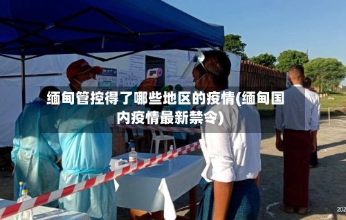 缅甸管控得了哪些地区的疫情(缅甸国内疫情最新禁令)