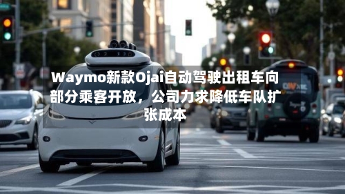 Waymo新款Ojai自动驾驶出租车向部分乘客开放，公司力求降低车队扩张成本