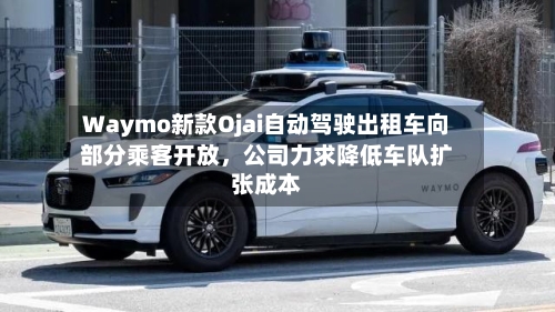 Waymo新款Ojai自动驾驶出租车向部分乘客开放	，公司力求降低车队扩张成本-第2张图片