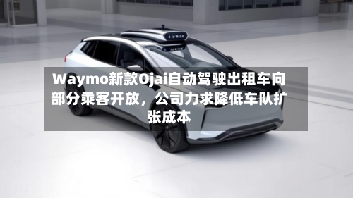 Waymo新款Ojai自动驾驶出租车向部分乘客开放，公司力求降低车队扩张成本-第3张图片