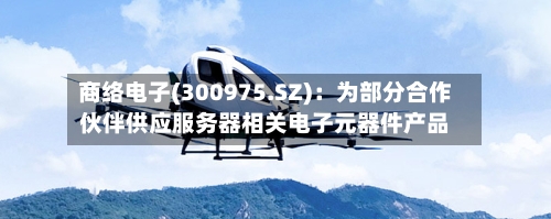 商络电子(300975.SZ)：为部分合作伙伴供应服务器相关电子元器件产品