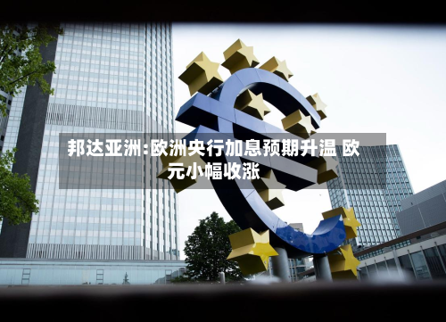邦达亚洲:欧洲央行加息预期升温 欧元小幅收涨-第2张图片