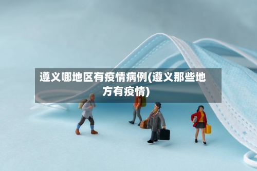 遵义哪地区有疫情病例(遵义那些地方有疫情)