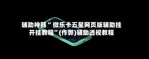 辅助神器“ 微乐卡五星网页版辅助挂开挂教程	”(作弊)辅助透视教程-第2张图片