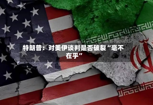 特朗普：对美伊谈判是否破裂“毫不在乎”