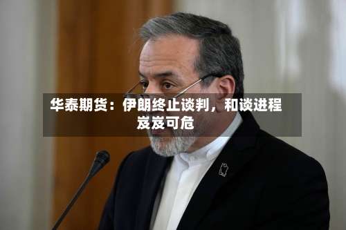华泰期货：伊朗终止谈判	，和谈进程岌岌可危-第2张图片