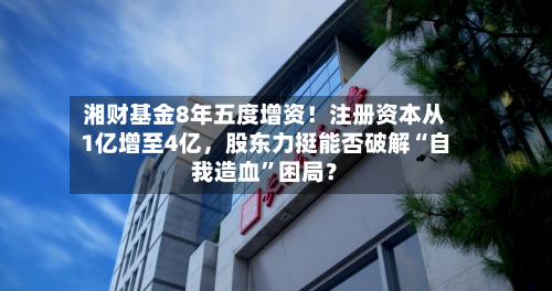 湘财基金8年五度增资！注册资本从1亿增至4亿，股东力挺能否破解“自我造血”困局？