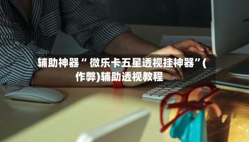辅助神器“ 微乐卡五星透视挂神器	”(作弊)辅助透视教程-第2张图片