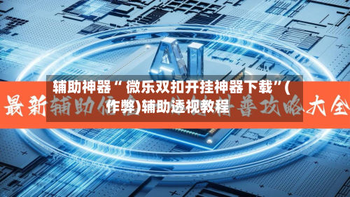 辅助神器“ 微乐双扣开挂神器下载”(作弊)辅助透视教程